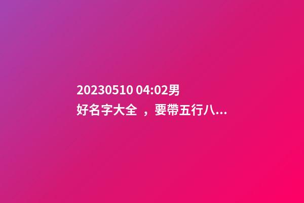 2023.05.10 04:02男好名字大全，要帶五行八字的哦